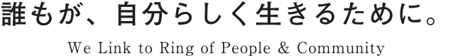 誰もが、自分らしく生きるために。We Link to Ring of People & Community